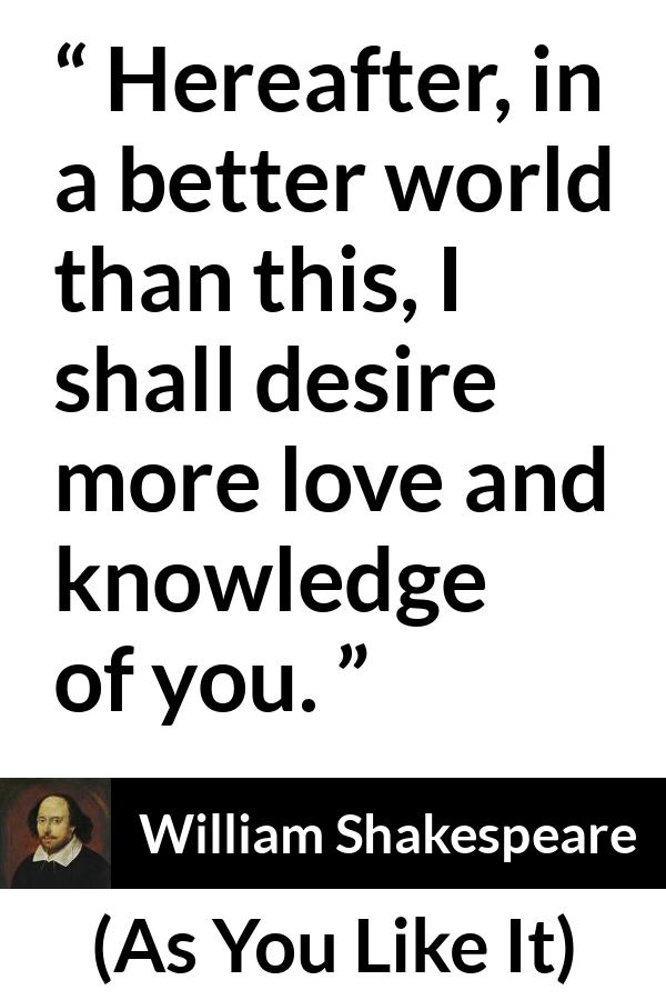 William Shakespeare - As You Like It - Hereafter, in a better world than this, I shall desire more love and knowledge of you.
