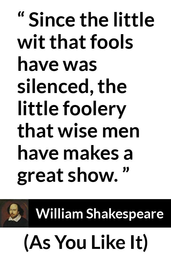 William Shakespeare - As You Like It - Since the little wit that fools have was silenced, the little foolery that wise men have makes a great show.