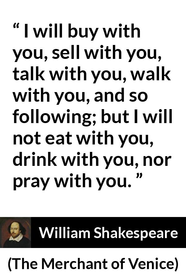 William Shakespeare - The Merchant of Venice - I will buy with you, sell with you, talk with you, walk with you, and so following; but I will not eat with you, drink with you, nor pray with you.