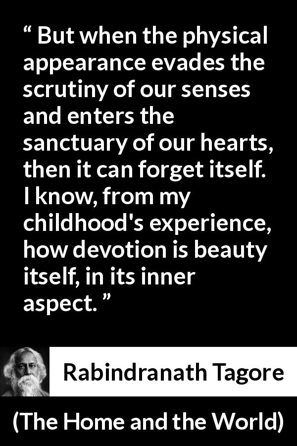 Rabindranath Tagore quote about appearance from The Home and the World - But when the physical appearance evades the scrutiny of our senses and enters the sanctuary of our hearts, then it can forget itself. I know, from my childhood's experience, how devotion is beauty itself, in its inner aspect.