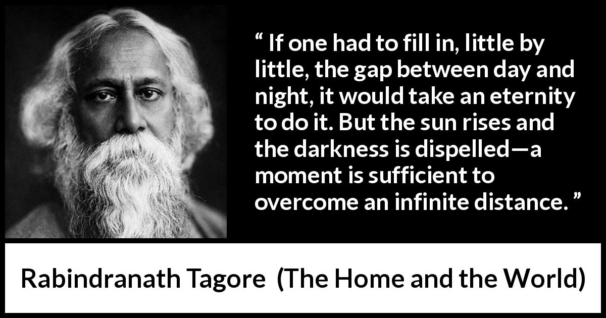 Rabindranath Tagore quote about eternity from The Home and the World - If one had to fill in, little by little, the gap between day and night, it would take an eternity to do it. But the sun rises and the darkness is dispelled—a moment is sufficient to overcome an infinite distance.