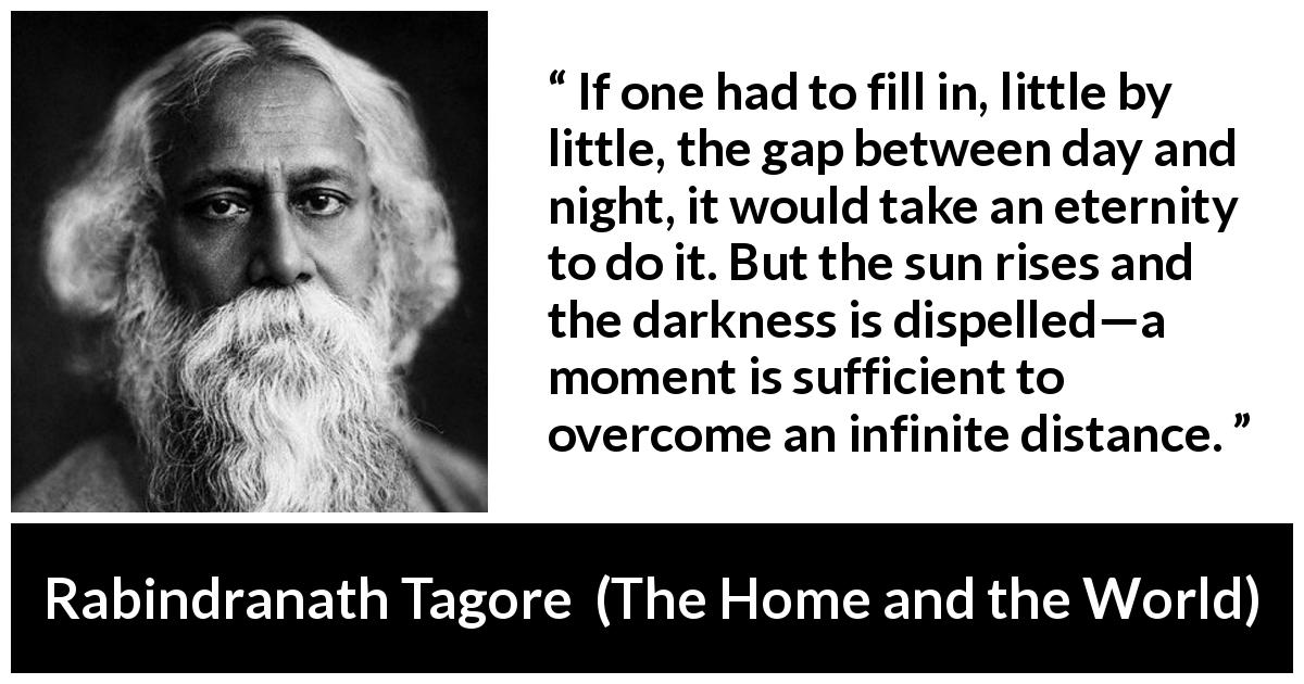 Rabindranath Tagore quote about eternity from The Home and the World - If one had to fill in, little by little, the gap between day and night, it would take an eternity to do it. But the sun rises and the darkness is dispelled—a moment is sufficient to overcome an infinite distance.
