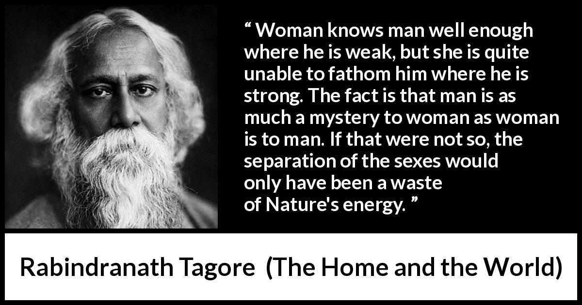 Rabindranath Tagore quote about man from The Home and the World - Woman knows man well enough where he is weak, but she is quite unable to fathom him where he is strong. The fact is that man is as much a mystery to woman as woman is to man. If that were not so, the separation of the sexes would only have been a waste of Nature's energy.