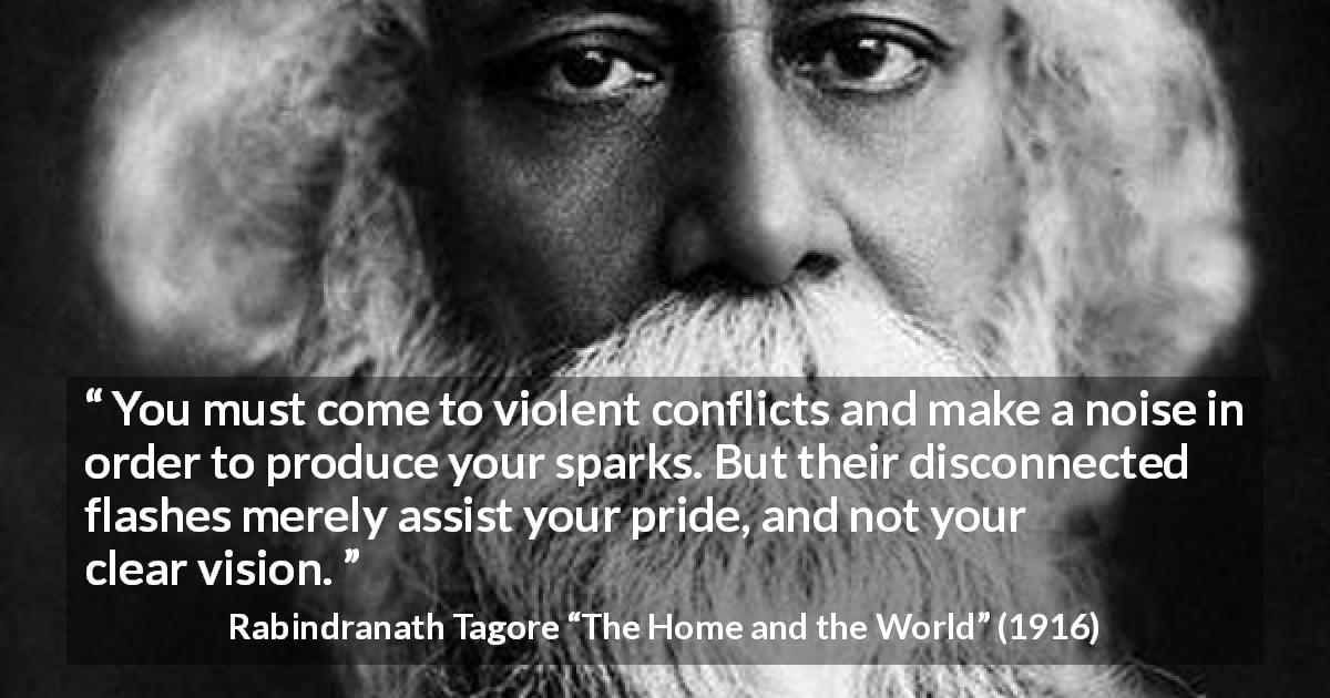 Rabindranath Tagore quote about pride from The Home and the World - You must come to violent conflicts and make a noise in order to produce your sparks. But their disconnected flashes merely assist your pride, and not your clear vision.
