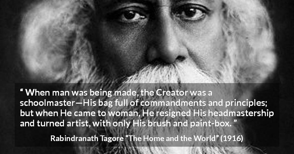 Rabindranath Tagore quote about women from The Home and the World - When man was being made, the Creator was a schoolmaster—His bag full of commandments and principles; but when He came to woman, He resigned His headmastership and turned artist, with only His brush and paint-box.