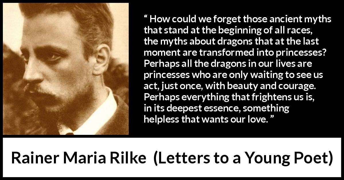 Rainer Maria Rilke quote about courage from Letters to a Young Poet - How could we forget those ancient myths that stand at the beginning of all races, the myths about dragons that at the last moment are transformed into princesses? Perhaps all the dragons in our lives are princesses who are only waiting to see us act, just once, with beauty and courage. Perhaps everything that frightens us is, in its deepest essence, something helpless that wants our love.