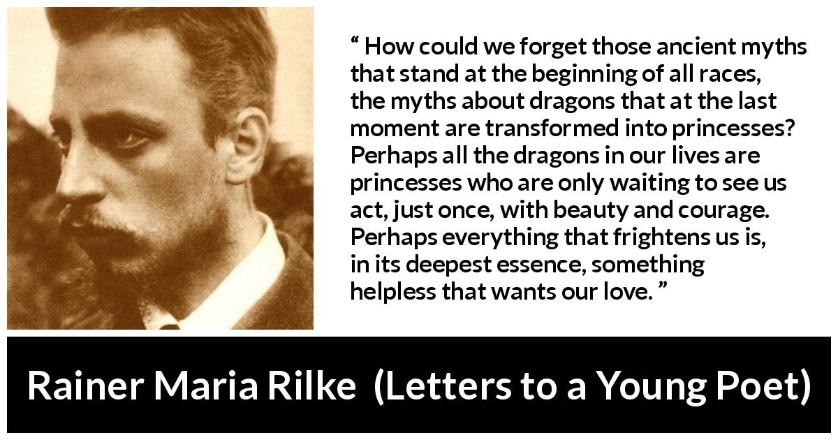Rainer Maria Rilke quote about courage from Letters to a Young Poet - How could we forget those ancient myths that stand at the beginning of all races, the myths about dragons that at the last moment are transformed into princesses? Perhaps all the dragons in our lives are princesses who are only waiting to see us act, just once, with beauty and courage. Perhaps everything that frightens us is, in its deepest essence, something helpless that wants our love.