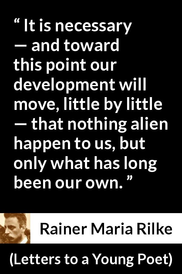 Rainer Maria Rilke quote about development from Letters to a Young Poet - It is necessary — and toward this point our development will move, little by little — that nothing alien happen to us, but only what has long been our own.