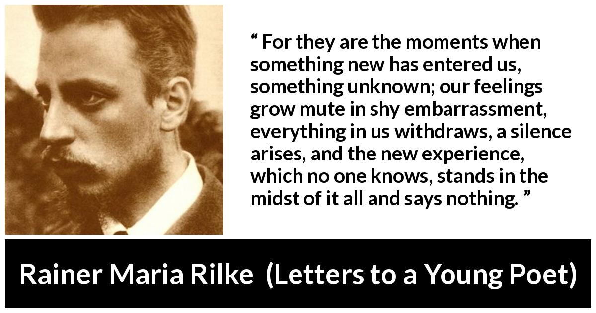 Rainer Maria Rilke quote about experience from Letters to a Young Poet - For they are the moments when something new has entered us, something unknown; our feelings grow mute in shy embarrassment, everything in us withdraws, a silence arises, and the new experience, which no one knows, stands in the midst of it all and says nothing.