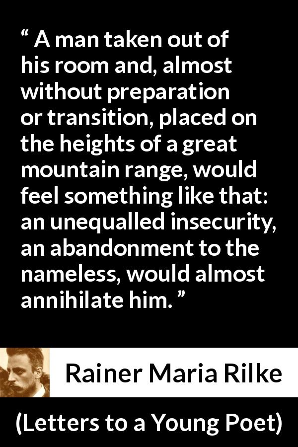 Rainer Maria Rilke quote about insecurity from Letters to a Young Poet - A man taken out of his room and, almost without preparation or transition, placed on the heights of a great mountain range, would feel something like that: an unequalled insecurity, an abandonment to the nameless, would almost annihilate him.
