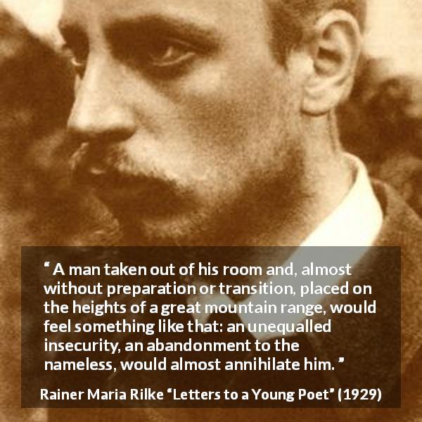 Rainer Maria Rilke quote about insecurity from Letters to a Young Poet - A man taken out of his room and, almost without preparation or transition, placed on the heights of a great mountain range, would feel something like that: an unequalled insecurity, an abandonment to the nameless, would almost annihilate him.