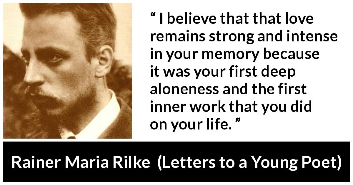 Rainer Maria Rilke quote about love from Letters to a Young Poet - I believe that that love remains strong and intense in your memory because it was your first deep aloneness and the first inner work that you did on your life.