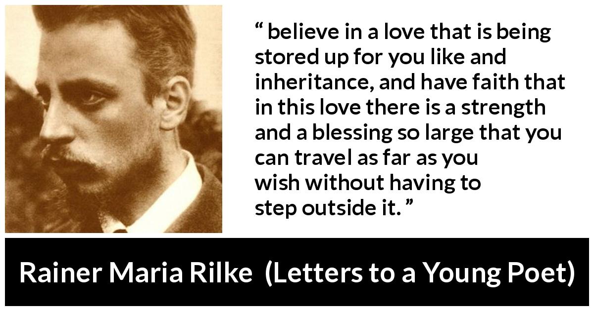 Rainer Maria Rilke quote about love from Letters to a Young Poet - believe in a love that is being stored up for you like and inheritance, and have faith that in this love there is a strength and a blessing so large that you can travel as far as you wish without having to step outside it.