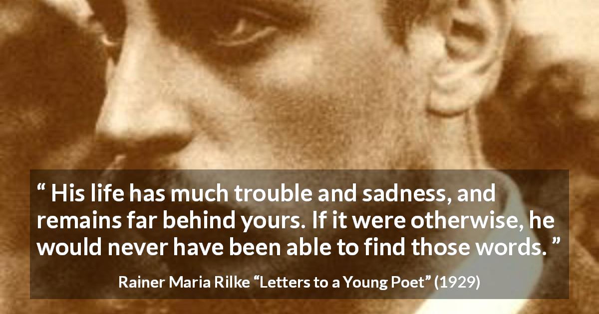 Rainer Maria Rilke quote about words from Letters to a Young Poet - His life has much trouble and sadness, and remains far behind yours. If it were otherwise, he would never have been able to find those words.