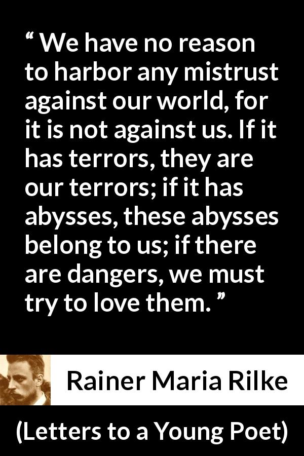 Rainer Maria Rilke quote about world from Letters to a Young Poet - We have no reason to harbor any mistrust against our world, for it is not against us. If it has terrors, they are our terrors; if it has abysses, these abysses belong to us; if there are dangers, we must try to love them.