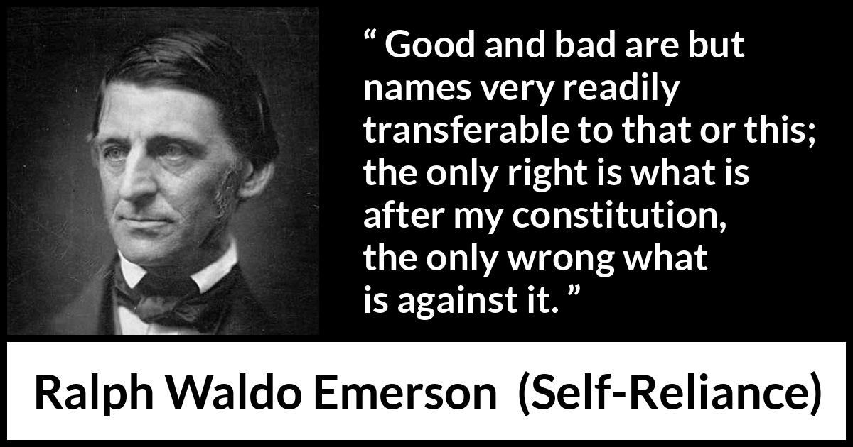 Ralph Waldo Emerson quote about bad from Self-Reliance (1841) Ralph Waldo Emerson quote about bad from Self-Reliance (1841) - Good and bad are but names very readily transferable to that or this; the only right is what is after my constitution, the only wrong what is against it.