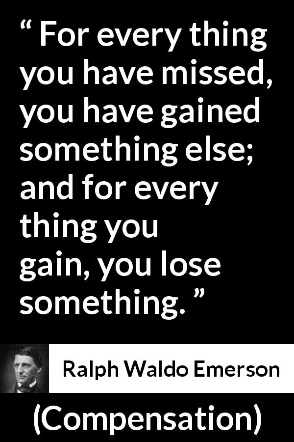 Ralph Waldo Emerson quote about gain from Compensation - For every thing you have missed, you have gained something else; and for every thing you gain, you lose something.