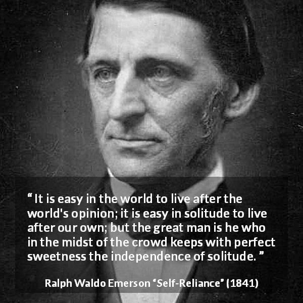 Ralph Waldo Emerson quote about loneliness from Self-Reliance - It is easy in the world to live after the world's opinion; it is easy in solitude to live after our own; but the great man is he who in the midst of the crowd keeps with perfect sweetness the independence of solitude.