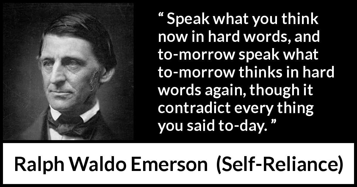 Ralph Waldo Emerson quote about speech from Self-Reliance - Speak what you think now in hard words, and to-morrow speak what to-morrow thinks in hard words again, though it contradict every thing you said to-day.
