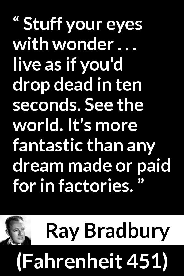 Ray Bradbury quote about dream from Fahrenheit 451 - Stuff your eyes with wonder . . . live as if you'd drop dead in ten seconds. See the world. It's more fantastic than any dream made or paid for in factories.