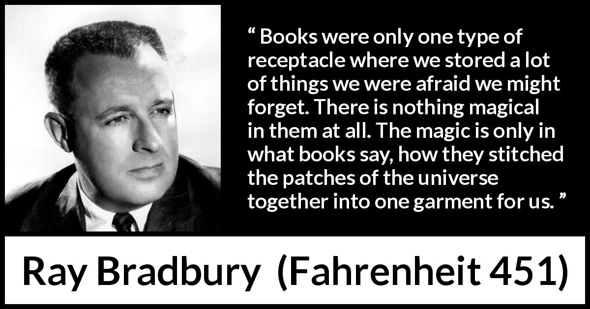 Ray Bradbury quote about forgetting from Fahrenheit 451 - Books were only one type of receptacle where we stored a lot of things we were afraid we might forget. There is nothing magical in them at all. The magic is only in what books say, how they stitched the patches of the universe together into one garment for us.