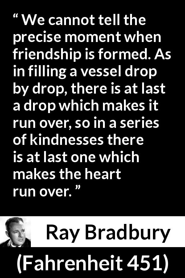 Ray Bradbury quote about friendship from Fahrenheit 451 - We cannot tell the precise moment when friendship is formed. As in filling a vessel drop by drop, there is at last a drop which makes it run over, so in a series of kindnesses there is at last one which makes the heart run over.