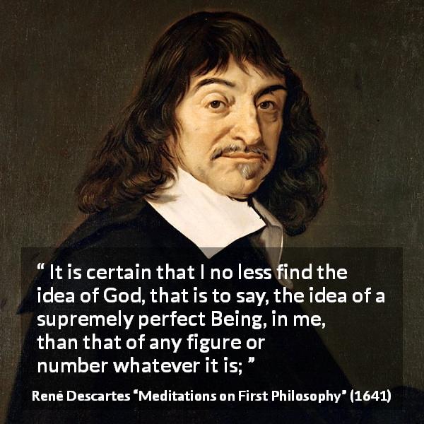 René Descartes quote about God from Meditations on First Philosophy - It is certain that I no less find the idea of God, that is to say, the idea of a supremely perfect Being, in me, than that of any figure or number whatever it is;