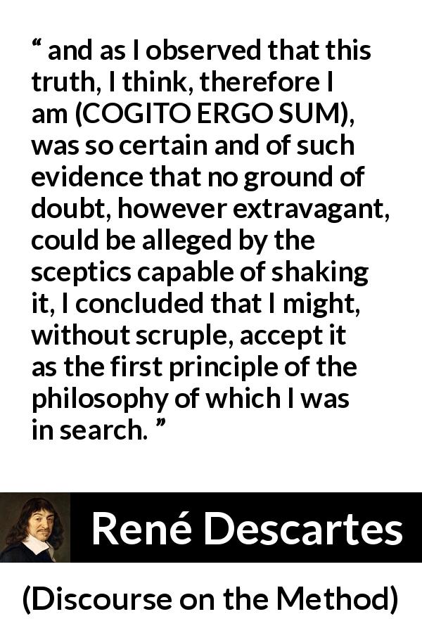René Descartes quote about doubt from Discourse on the Method - and as I observed that this truth, I think, therefore I am (COGITO ERGO SUM), was so certain and of such evidence that no ground of doubt, however extravagant, could be alleged by the sceptics capable of shaking it, I concluded that I might, without scruple, accept it as the first principle of the philosophy of which I was in search.