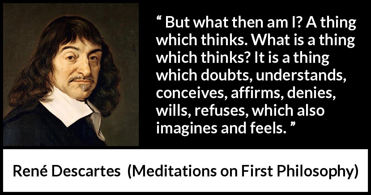 René Descartes quote about doubt from Meditations on First Philosophy - But what then am I? A thing which thinks. What is a thing which thinks? It is a thing which doubts, understands, conceives, affirms, denies, wills, refuses, which also imagines and feels.