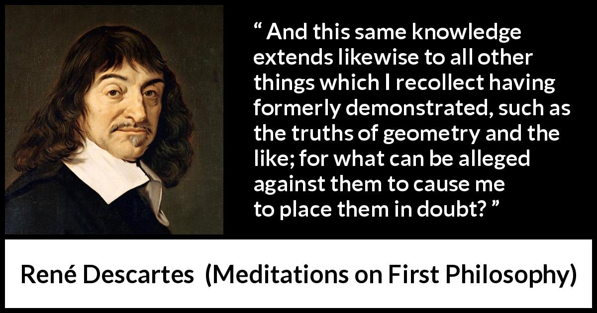 René Descartes quote about doubt from Meditations on First Philosophy - And this same knowledge extends likewise to all other things which I recollect having formerly demonstrated, such as the truths of geometry and the like; for what can be alleged against them to cause me to place them in doubt?