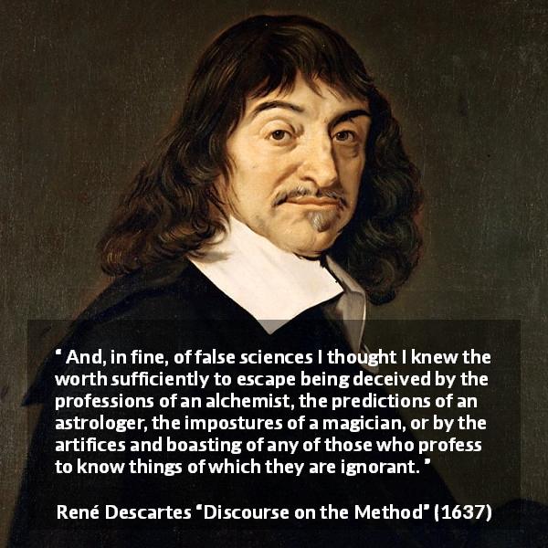 René Descartes quote about ignorance from Discourse on the Method - And, in fine, of false sciences I thought I knew the worth sufficiently to escape being deceived by the professions of an alchemist, the predictions of an astrologer, the impostures of a magician, or by the artifices and boasting of any of those who profess to know things of which they are ignorant.