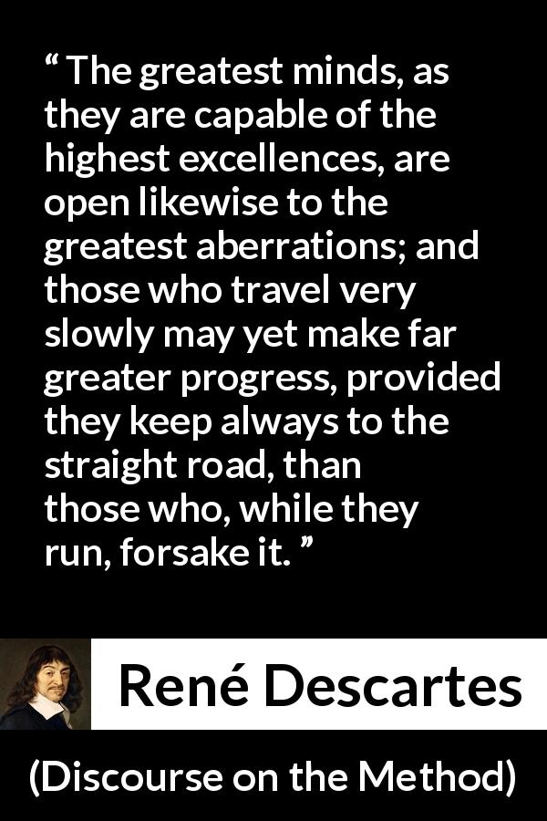René Descartes quote about mind from Discourse on the Method - The greatest minds, as they are capable of the highest excellences, are open likewise to the greatest aberrations; and those who travel very slowly may yet make far greater progress, provided they keep always to the straight road, than those who, while they run, forsake it.
