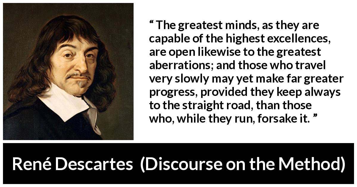 René Descartes quote about mind from Discourse on the Method - The greatest minds, as they are capable of the highest excellences, are open likewise to the greatest aberrations; and those who travel very slowly may yet make far greater progress, provided they keep always to the straight road, than those who, while they run, forsake it.