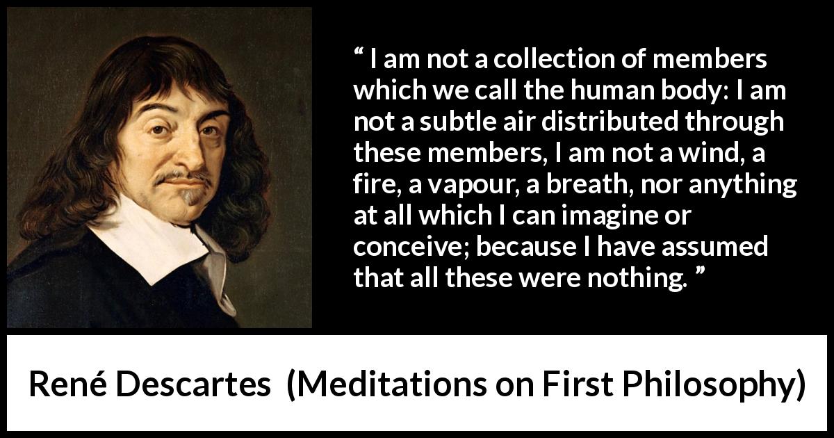 René Descartes quote about soul from Meditations on First Philosophy - I am not a collection of members which we call the human body: I am not a subtle air distributed through these members, I am not a wind, a fire, a vapour, a breath, nor anything at all which I can imagine or conceive; because I have assumed that all these were nothing.
