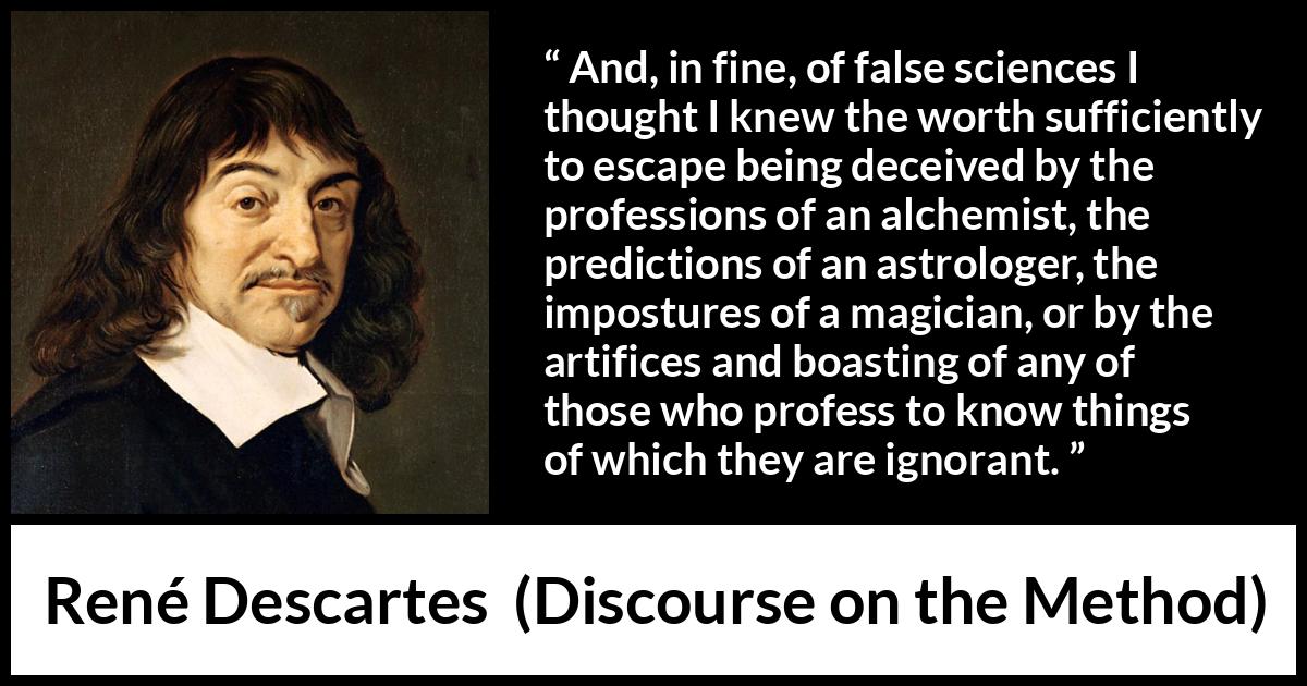 René Descartes quote about ignorance from Discourse on the Method (1637) René Descartes quote about ignorance from Discourse on the Method (1637) - And, in fine, of false sciences I thought I knew the worth sufficiently to escape being deceived by the professions of an alchemist, the predictions of an astrologer, the impostures of a magician, or by the artifices and boasting of any of those who profess to know things of which they are ignorant.