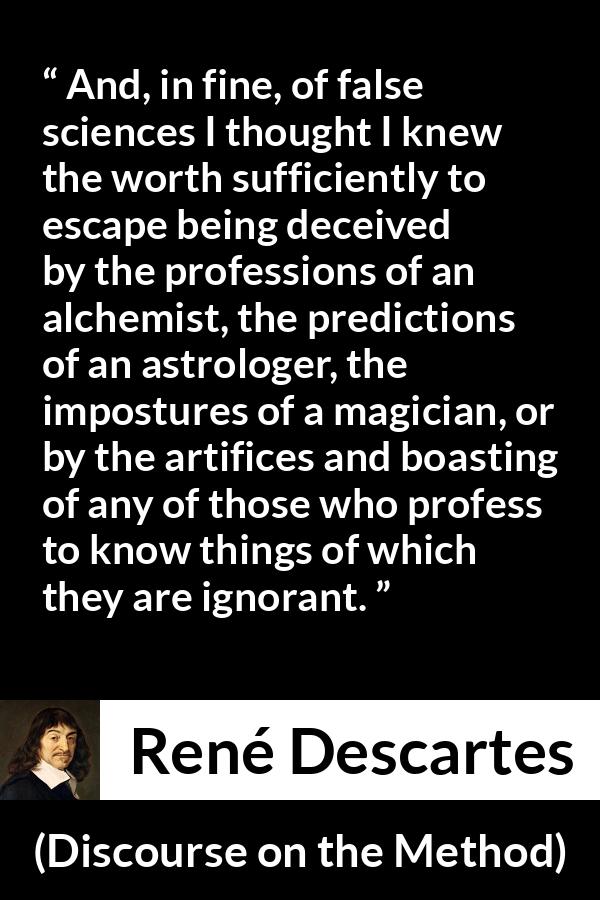 René Descartes quote about ignorance from Discourse on the Method (1637) - And, in fine, of false sciences I thought I knew the worth sufficiently to escape being deceived by the professions of an alchemist, the predictions of an astrologer, the impostures of a magician, or by the artifices and boasting of any of those who profess to know things of which they are ignorant.
