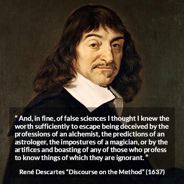 René Descartes quote about ignorance from Discourse on the Method (1637) - And, in fine, of false sciences I thought I knew the worth sufficiently to escape being deceived by the professions of an alchemist, the predictions of an astrologer, the impostures of a magician, or by the artifices and boasting of any of those who profess to know things of which they are ignorant.