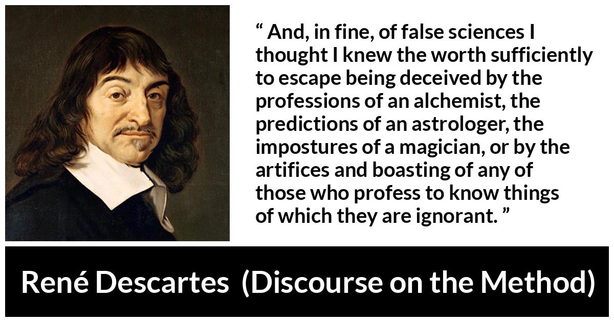René Descartes quote about ignorance from Discourse on the Method (1637) - And, in fine, of false sciences I thought I knew the worth sufficiently to escape being deceived by the professions of an alchemist, the predictions of an astrologer, the impostures of a magician, or by the artifices and boasting of any of those who profess to know things of which they are ignorant.