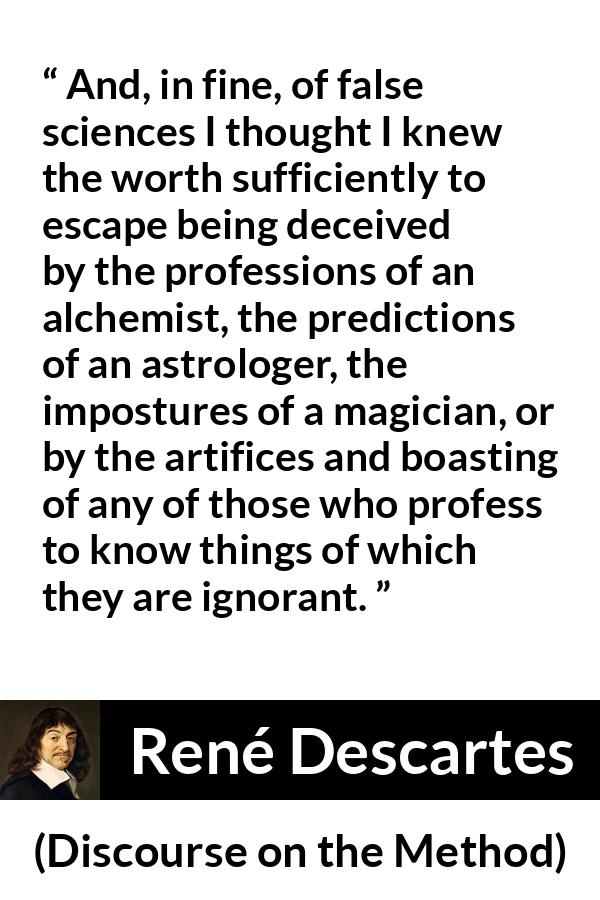 René Descartes quote about ignorance from Discourse on the Method (1637) - And, in fine, of false sciences I thought I knew the worth sufficiently to escape being deceived by the professions of an alchemist, the predictions of an astrologer, the impostures of a magician, or by the artifices and boasting of any of those who profess to know things of which they are ignorant.