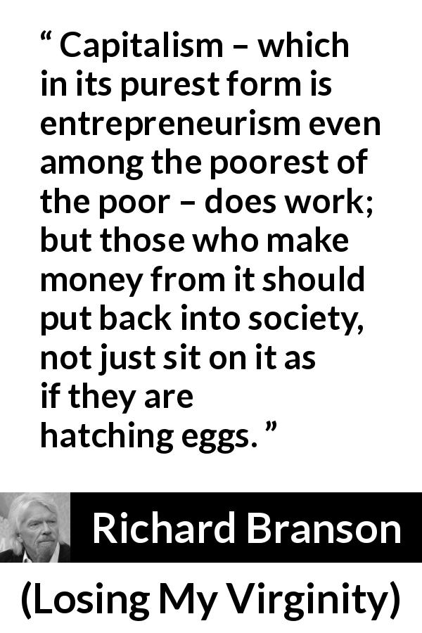 Richard Branson quote about poverty from Losing My Virginity - Capitalism – which in its purest form is entrepreneurism even among the poorest of the poor – does work; but those who make money from it should put back into society, not just sit on it as if they are hatching eggs.