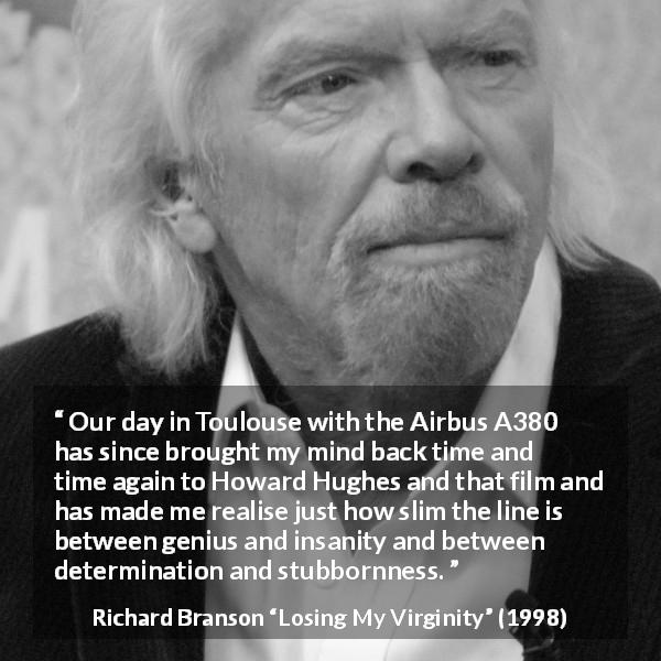 Richard Branson quote about stubbornness from Losing My Virginity - Our day in Toulouse with the Airbus A380 has since brought my mind back time and time again to Howard Hughes and that film and has made me realise just how slim the line is between genius and insanity and between determination and stubbornness.