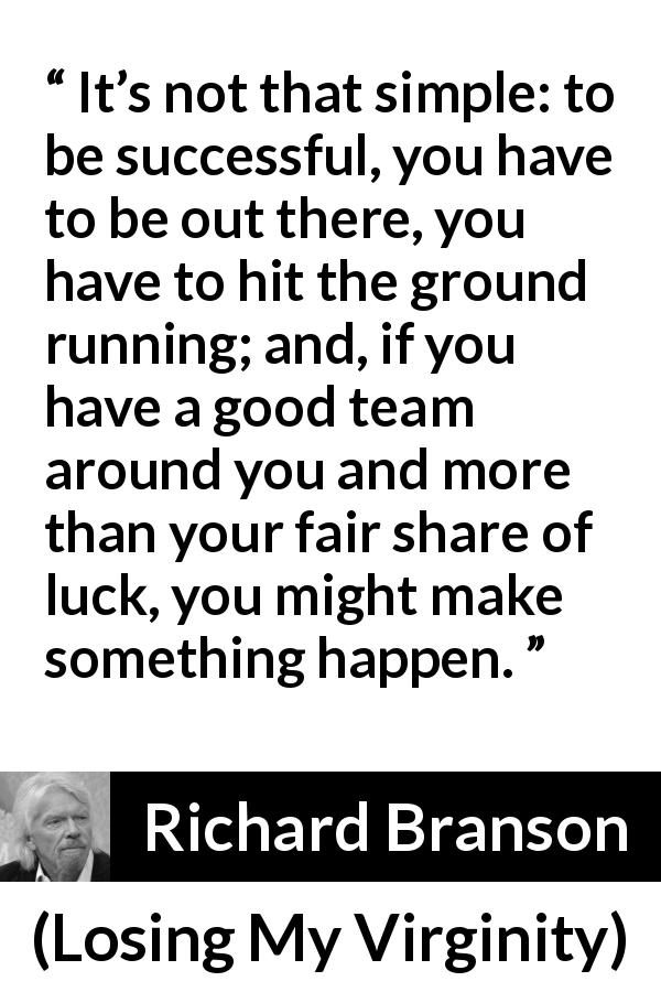 Richard Branson quote about success from Losing My Virginity - It’s not that simple: to be successful, you have to be out there, you have to hit the ground running; and, if you have a good team around you and more than your fair share of luck, you might make something happen.