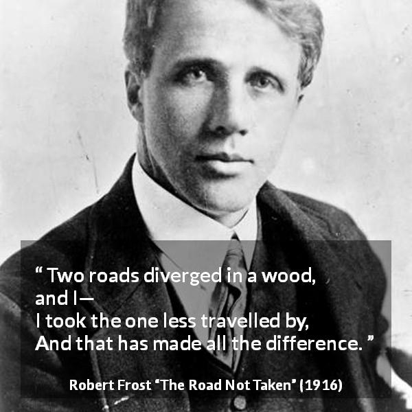 Robert Frost quote about choice from The Road Not Taken - Two roads diverged in a wood, and I—
I took the one less travelled by,
And that has made all the difference.