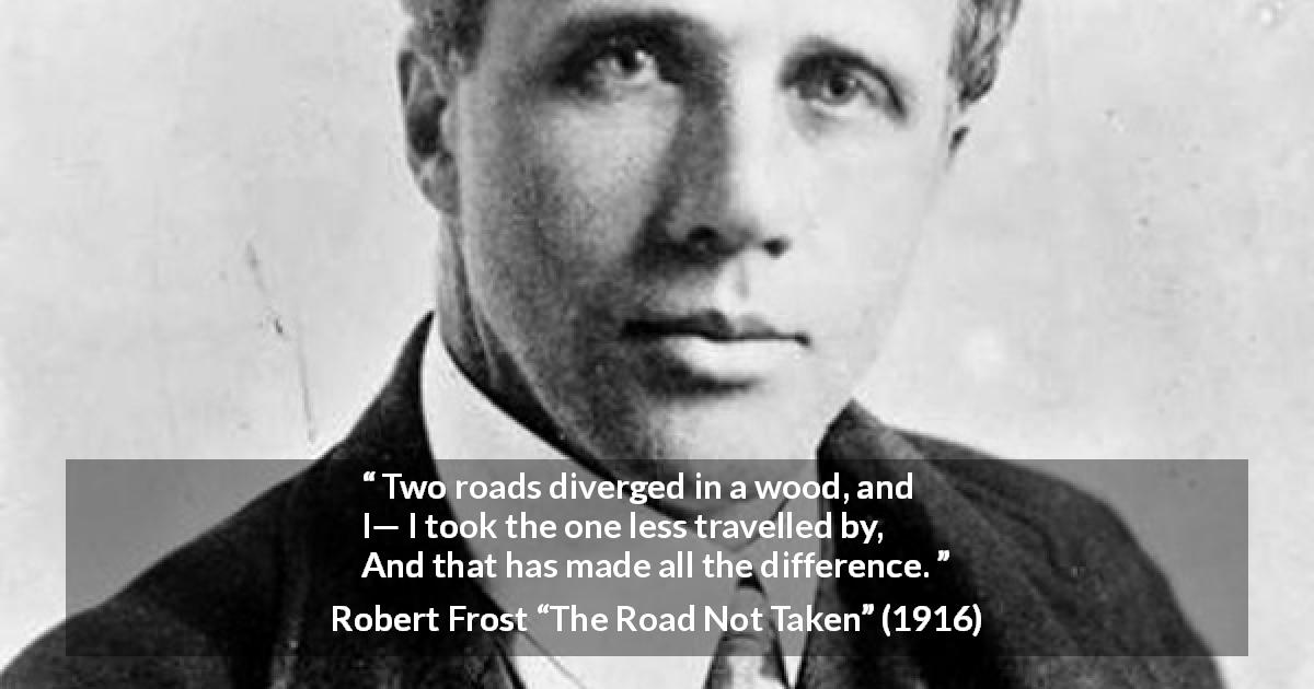 Robert Frost quote about choice from The Road Not Taken - Two roads diverged in a wood, and I—
I took the one less travelled by,
And that has made all the difference.