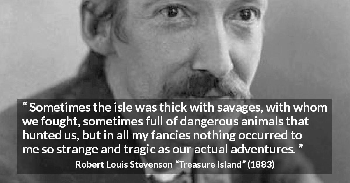 Robert Louis Stevenson quote about danger from Treasure Island - Sometimes the isle was thick with savages, with whom we fought, sometimes full of dangerous animals that hunted us, but in all my fancies nothing occurred to me so strange and tragic as our actual adventures.