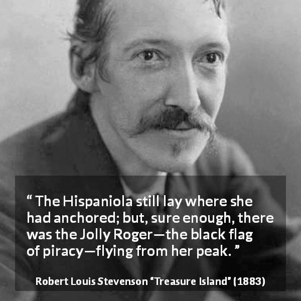Robert Louis Stevenson quote about piracy from Treasure Island - The Hispaniola still lay where she had anchored; but, sure enough, there was the Jolly Roger—the black flag of piracy—flying from her peak.