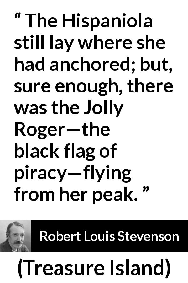 Robert Louis Stevenson quote about piracy from Treasure Island - The Hispaniola still lay where she had anchored; but, sure enough, there was the Jolly Roger—the black flag of piracy—flying from her peak.