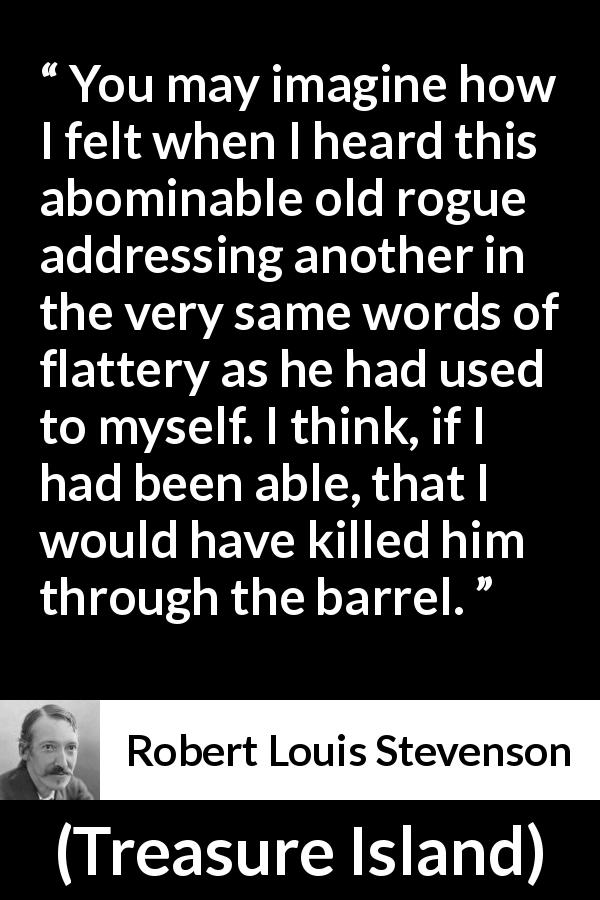 Robert Louis Stevenson quote about words from Treasure Island - You may imagine how I felt when I heard this abominable old rogue addressing another in the very same words of flattery as he had used to myself. I think, if I had been able, that I would have killed him through the barrel.