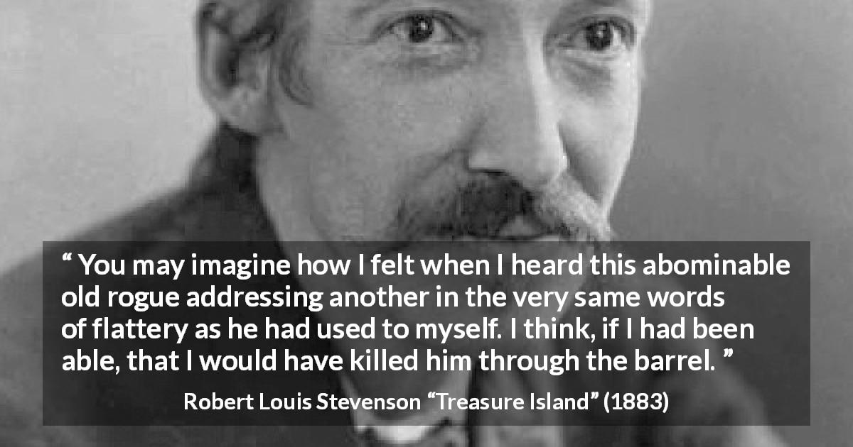 Robert Louis Stevenson quote about words from Treasure Island - You may imagine how I felt when I heard this abominable old rogue addressing another in the very same words of flattery as he had used to myself. I think, if I had been able, that I would have killed him through the barrel.