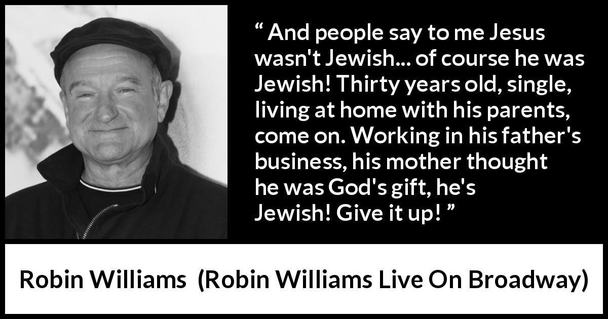 Robin Williams quote about judaism from Robin Williams Live On Broadway - And people say to me Jesus wasn't Jewish... of course he was Jewish! Thirty years old, single, living at home with his parents, come on. Working in his father's business, his mother thought he was God's gift, he's Jewish! Give it up! 